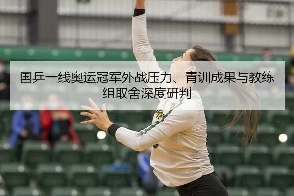 国乒一线奥运冠军外战压力、青训成果与教练组取舍深度研判